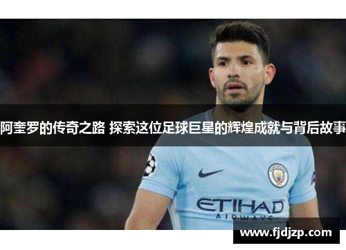 阿奎罗的传奇之路 探索这位足球巨星的辉煌成就与背后故事