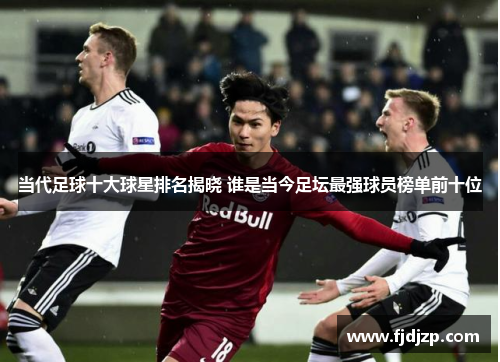当代足球十大球星排名揭晓 谁是当今足坛最强球员榜单前十位